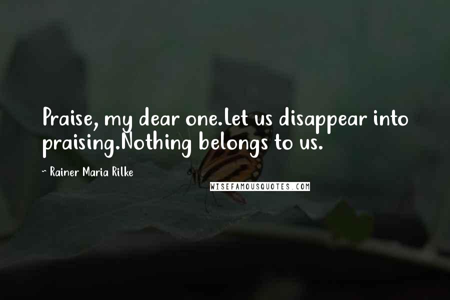 Rainer Maria Rilke Quotes: Praise, my dear one.Let us disappear into praising.Nothing belongs to us.