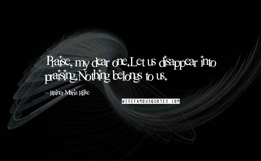 Rainer Maria Rilke Quotes: Praise, my dear one.Let us disappear into praising.Nothing belongs to us.