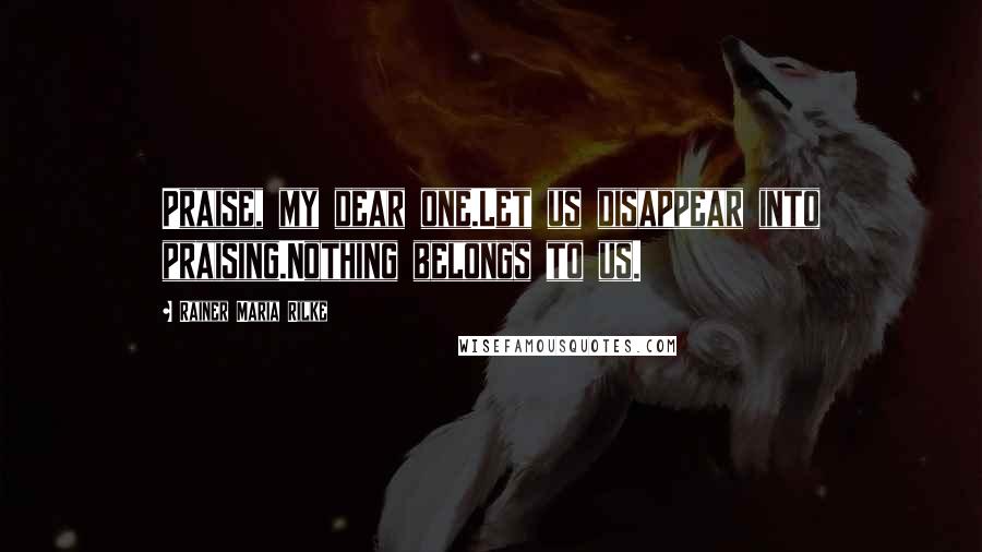 Rainer Maria Rilke Quotes: Praise, my dear one.Let us disappear into praising.Nothing belongs to us.