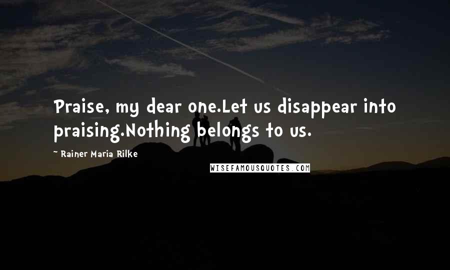 Rainer Maria Rilke Quotes: Praise, my dear one.Let us disappear into praising.Nothing belongs to us.