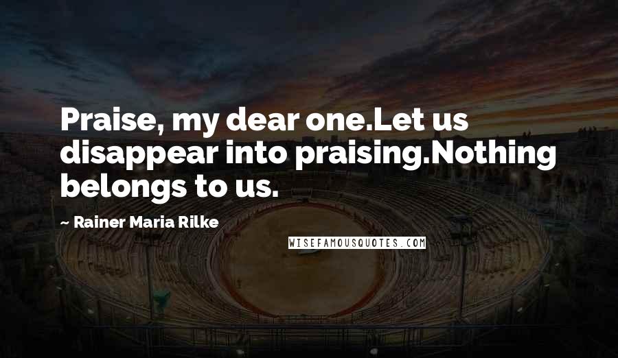 Rainer Maria Rilke Quotes: Praise, my dear one.Let us disappear into praising.Nothing belongs to us.
