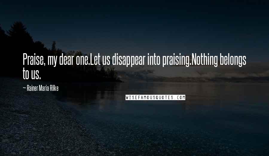 Rainer Maria Rilke Quotes: Praise, my dear one.Let us disappear into praising.Nothing belongs to us.