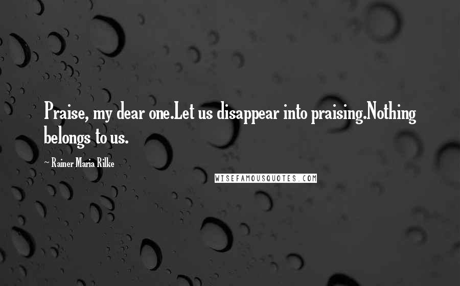 Rainer Maria Rilke Quotes: Praise, my dear one.Let us disappear into praising.Nothing belongs to us.