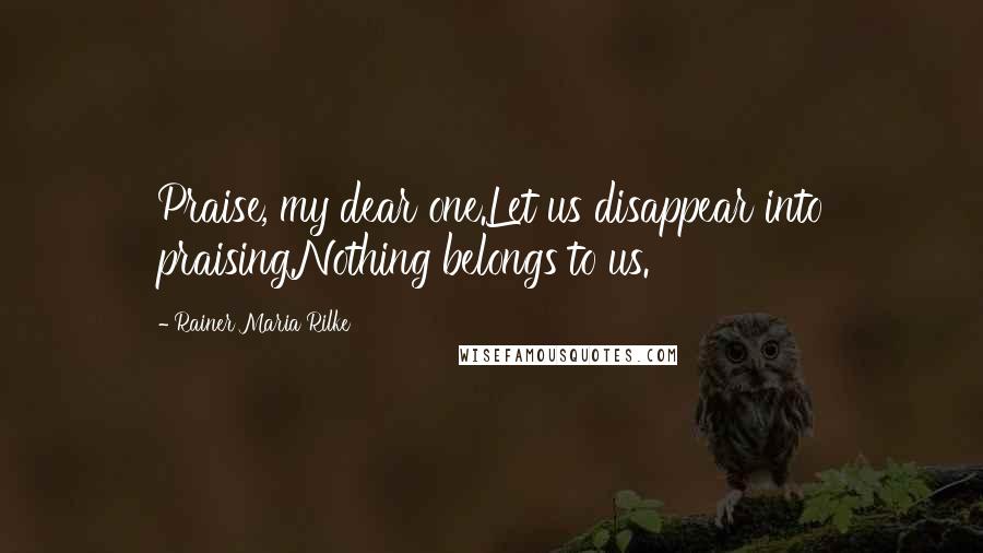 Rainer Maria Rilke Quotes: Praise, my dear one.Let us disappear into praising.Nothing belongs to us.