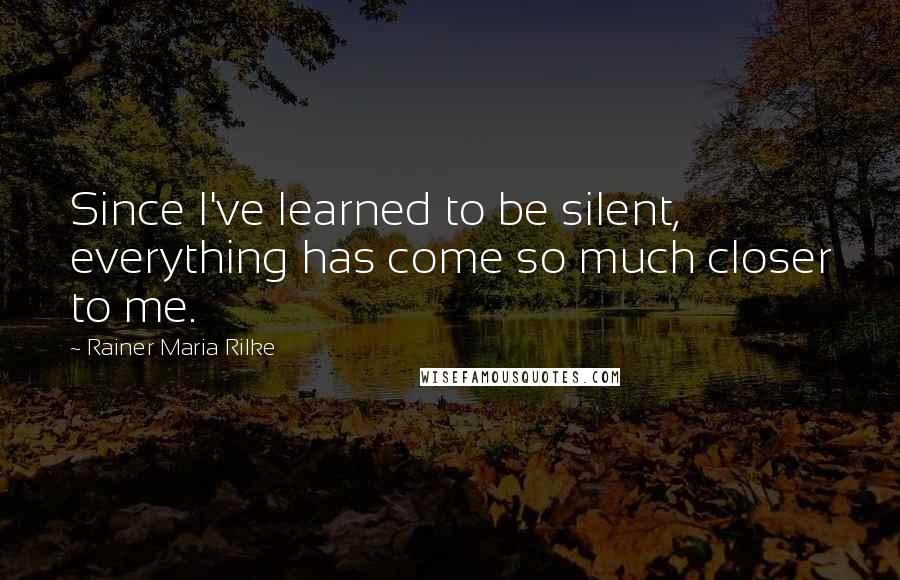 Rainer Maria Rilke Quotes: Since I've learned to be silent, everything has come so much closer to me.