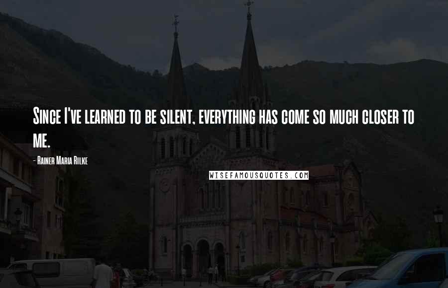 Rainer Maria Rilke Quotes: Since I've learned to be silent, everything has come so much closer to me.
