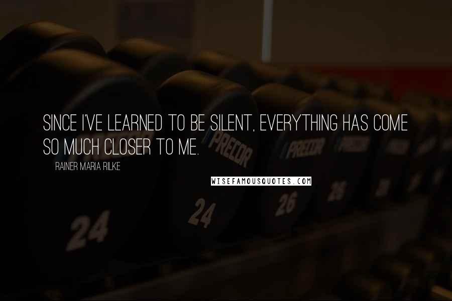 Rainer Maria Rilke Quotes: Since I've learned to be silent, everything has come so much closer to me.