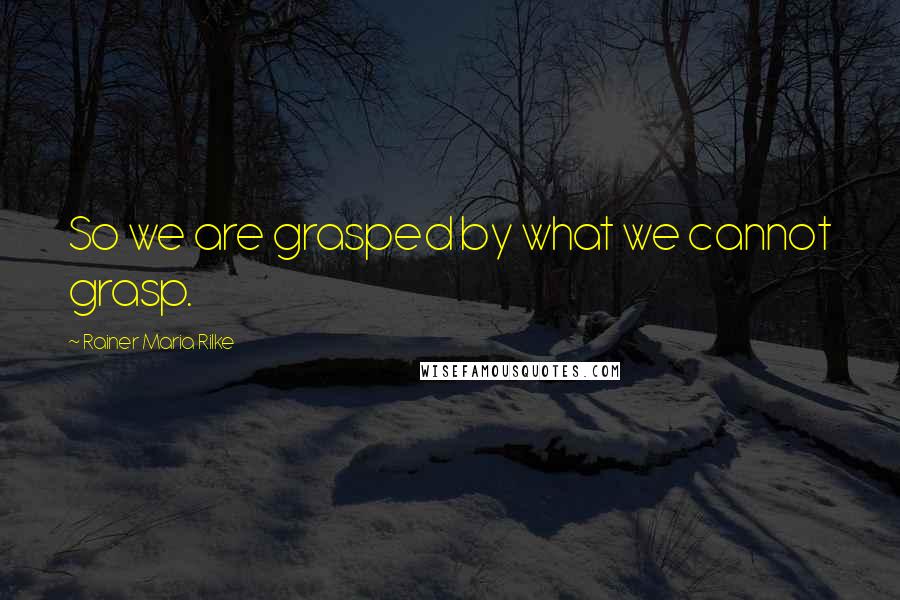 Rainer Maria Rilke Quotes: So we are grasped by what we cannot grasp.