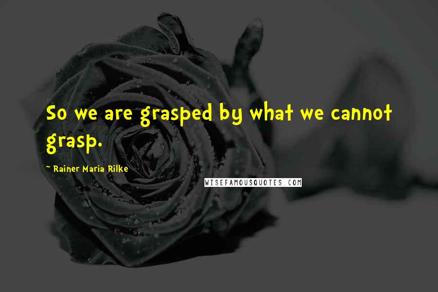 Rainer Maria Rilke Quotes: So we are grasped by what we cannot grasp.