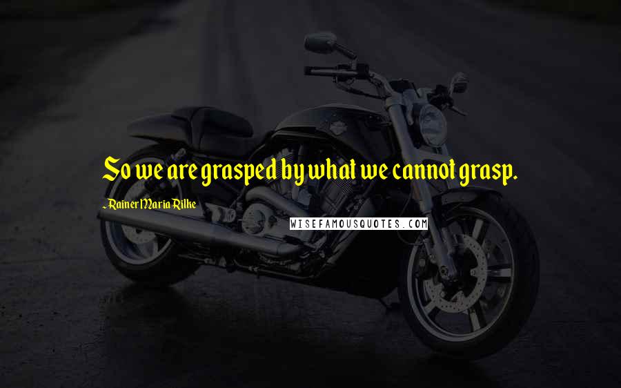 Rainer Maria Rilke Quotes: So we are grasped by what we cannot grasp.