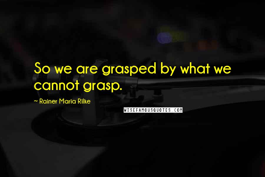 Rainer Maria Rilke Quotes: So we are grasped by what we cannot grasp.