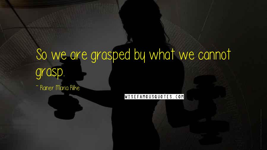 Rainer Maria Rilke Quotes: So we are grasped by what we cannot grasp.