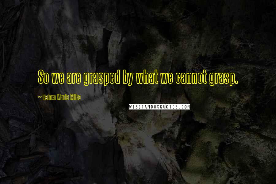 Rainer Maria Rilke Quotes: So we are grasped by what we cannot grasp.