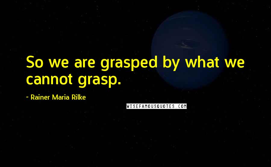 Rainer Maria Rilke Quotes: So we are grasped by what we cannot grasp.