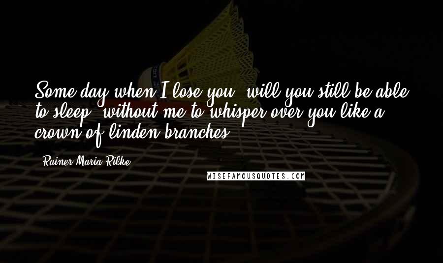 Rainer Maria Rilke Quotes: Some day when I lose you, will you still be able to sleep, without me to whisper over you like a crown of linden branches?