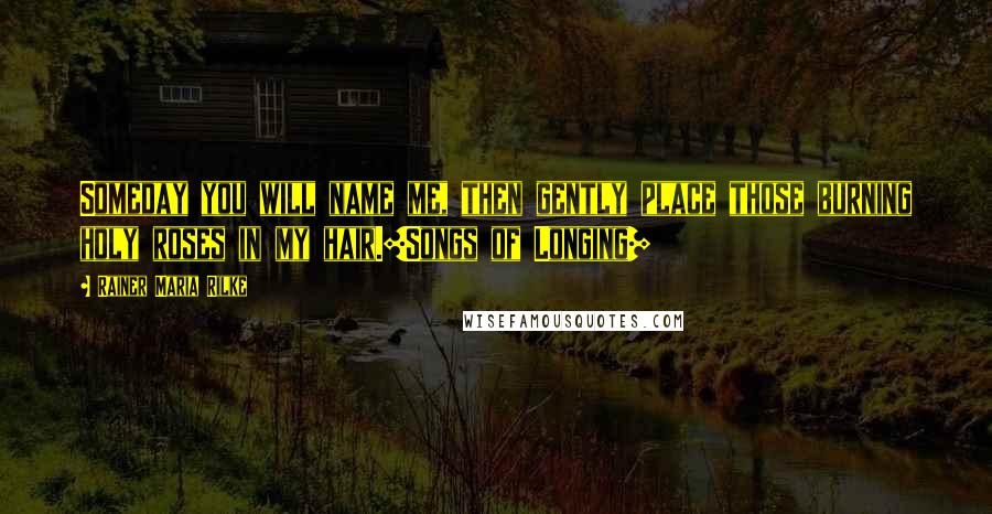 Rainer Maria Rilke Quotes: Someday you will name me, then gently place those burning holy roses in my hair.[Songs of Longing]