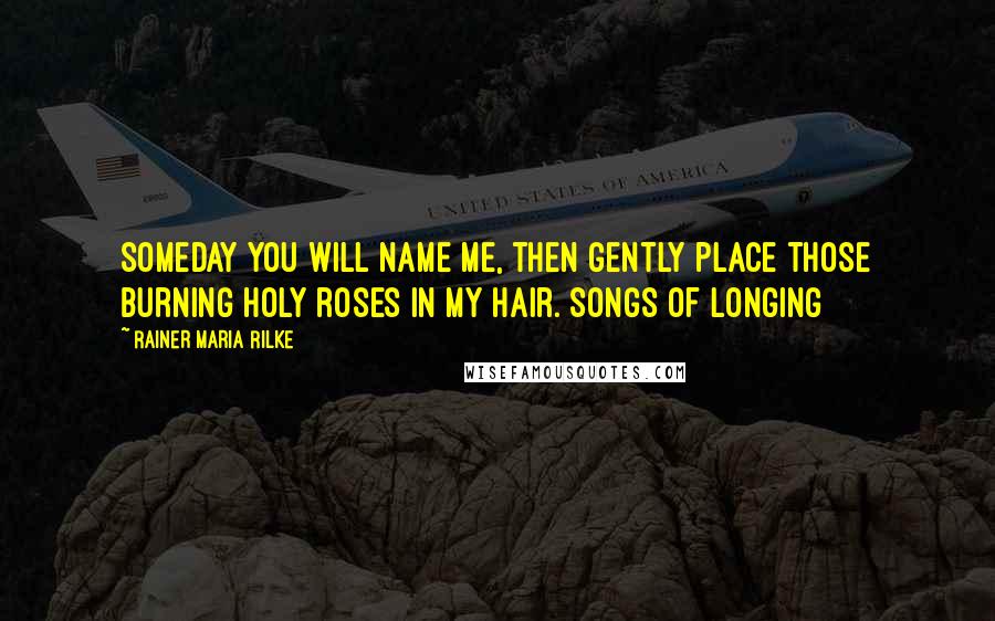 Rainer Maria Rilke Quotes: Someday you will name me, then gently place those burning holy roses in my hair.[Songs of Longing]