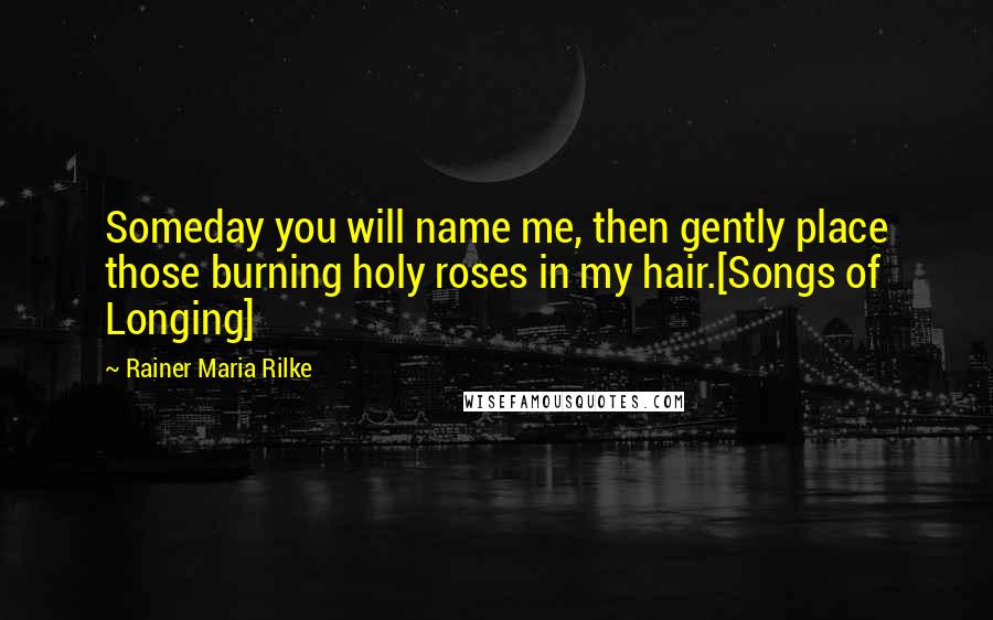 Rainer Maria Rilke Quotes: Someday you will name me, then gently place those burning holy roses in my hair.[Songs of Longing]