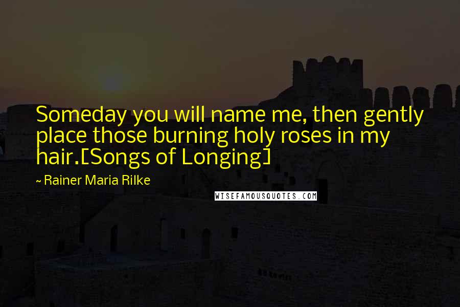 Rainer Maria Rilke Quotes: Someday you will name me, then gently place those burning holy roses in my hair.[Songs of Longing]