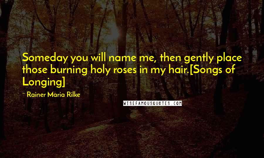 Rainer Maria Rilke Quotes: Someday you will name me, then gently place those burning holy roses in my hair.[Songs of Longing]