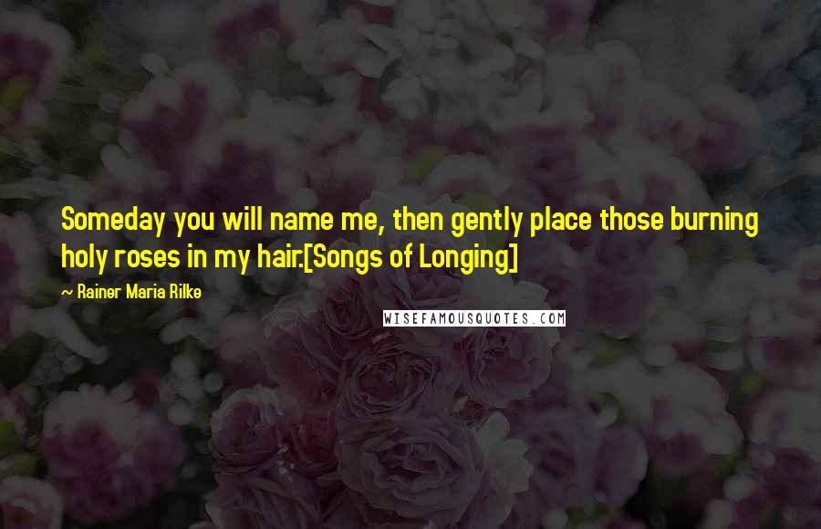 Rainer Maria Rilke Quotes: Someday you will name me, then gently place those burning holy roses in my hair.[Songs of Longing]