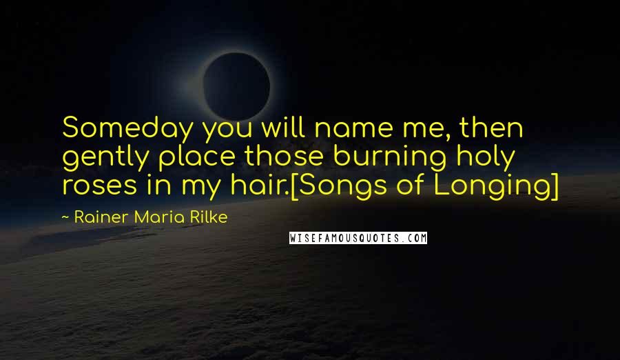 Rainer Maria Rilke Quotes: Someday you will name me, then gently place those burning holy roses in my hair.[Songs of Longing]