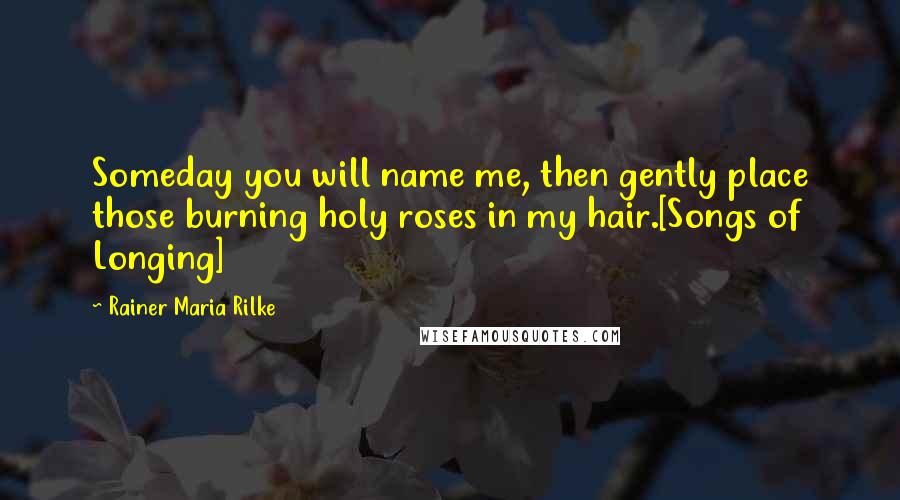 Rainer Maria Rilke Quotes: Someday you will name me, then gently place those burning holy roses in my hair.[Songs of Longing]