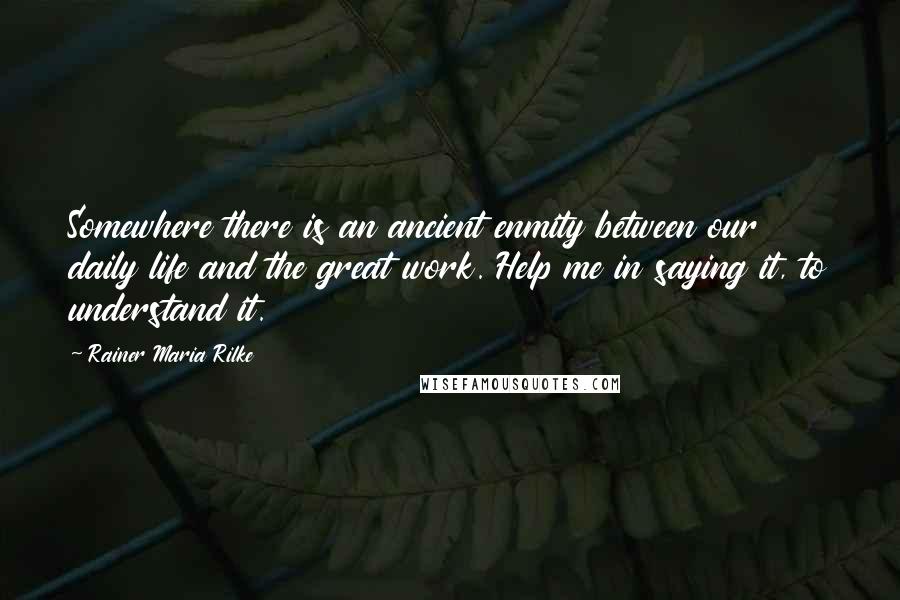 Rainer Maria Rilke Quotes: Somewhere there is an ancient enmity between our daily life and the great work. Help me in saying it, to understand it.