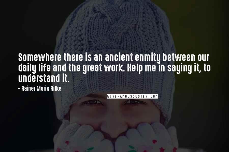 Rainer Maria Rilke Quotes: Somewhere there is an ancient enmity between our daily life and the great work. Help me in saying it, to understand it.