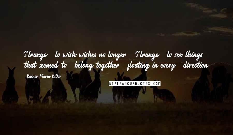 Rainer Maria Rilke Quotes: Strange / to wish wishes no longer. / Strange / to see things / that seemed to / belong together / floating in every / direction.