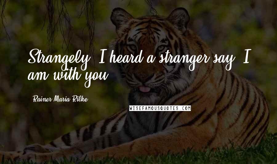 Rainer Maria Rilke Quotes: Strangely, I heard a stranger say, I am with you.