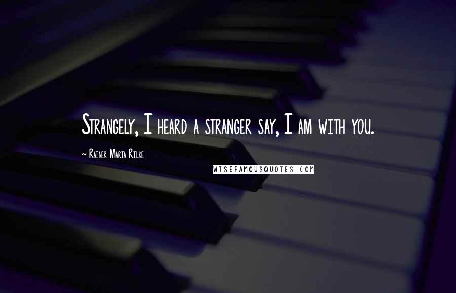 Rainer Maria Rilke Quotes: Strangely, I heard a stranger say, I am with you.