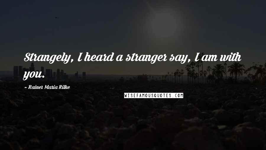 Rainer Maria Rilke Quotes: Strangely, I heard a stranger say, I am with you.