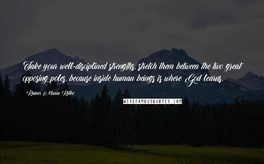 Rainer Maria Rilke Quotes: Take your well-disciplined strengths, stretch them between the two great opposing poles, because inside human beings is where God learns.