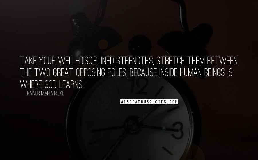 Rainer Maria Rilke Quotes: Take your well-disciplined strengths, stretch them between the two great opposing poles, because inside human beings is where God learns.