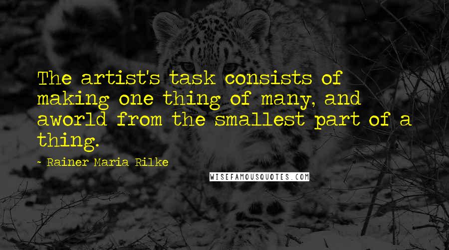 Rainer Maria Rilke Quotes: The artist's task consists of making one thing of many, and aworld from the smallest part of a thing.