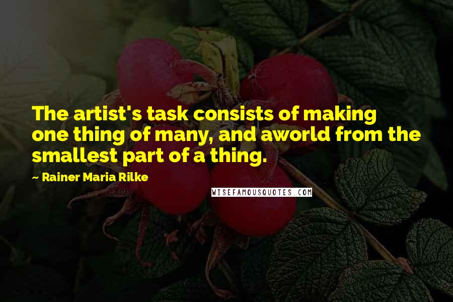 Rainer Maria Rilke Quotes: The artist's task consists of making one thing of many, and aworld from the smallest part of a thing.