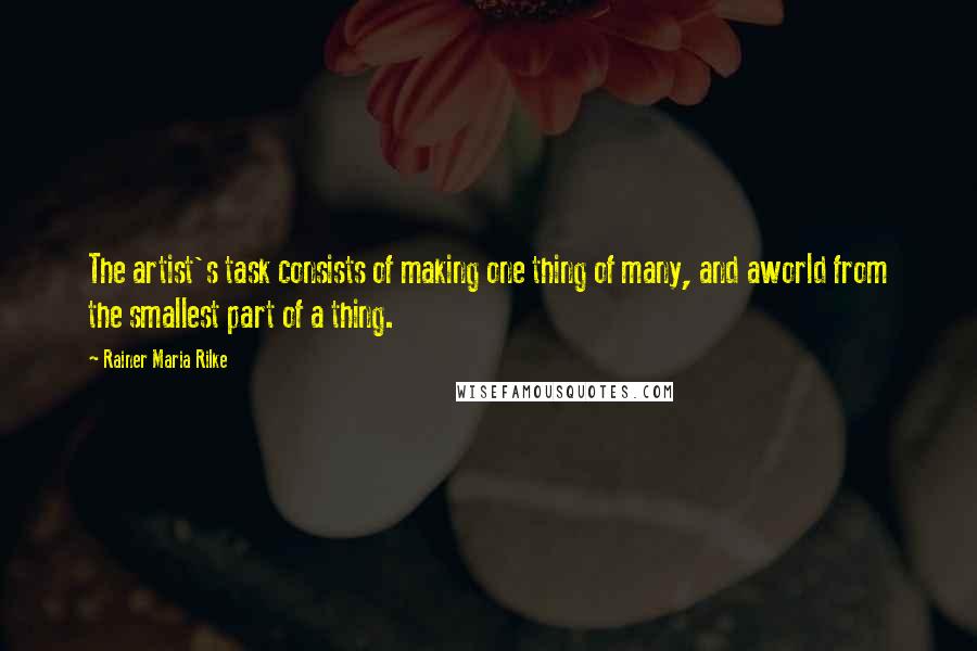 Rainer Maria Rilke Quotes: The artist's task consists of making one thing of many, and aworld from the smallest part of a thing.