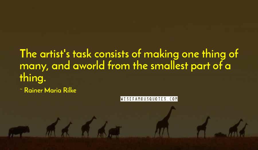 Rainer Maria Rilke Quotes: The artist's task consists of making one thing of many, and aworld from the smallest part of a thing.