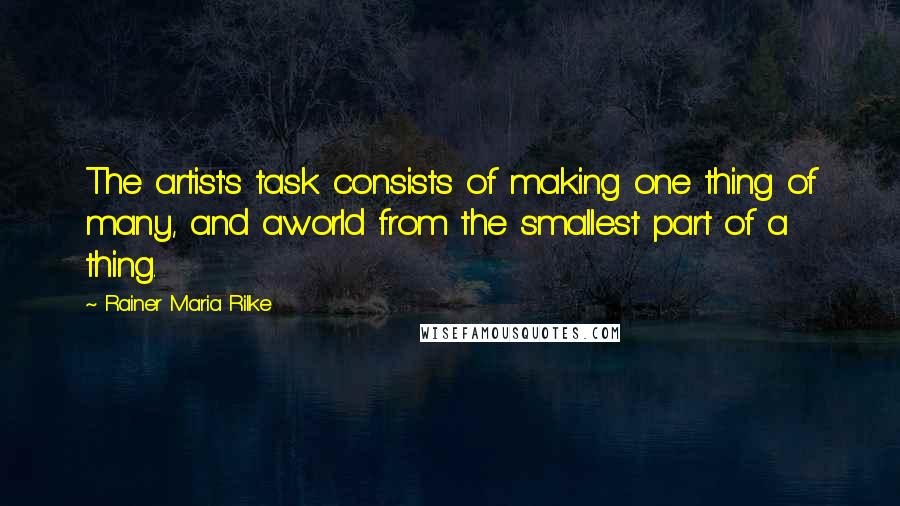 Rainer Maria Rilke Quotes: The artist's task consists of making one thing of many, and aworld from the smallest part of a thing.