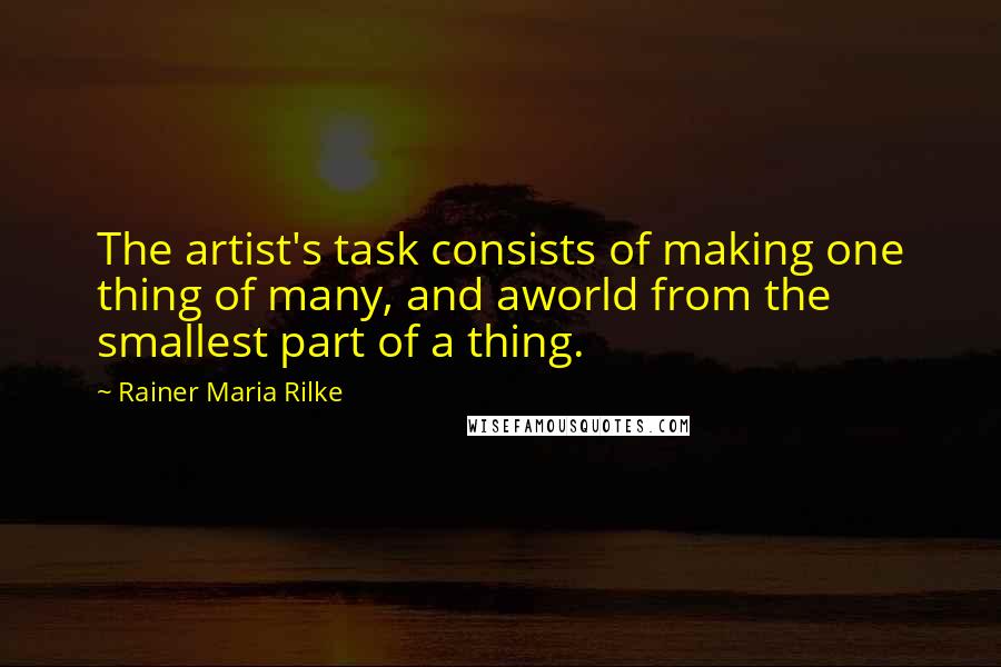 Rainer Maria Rilke Quotes: The artist's task consists of making one thing of many, and aworld from the smallest part of a thing.