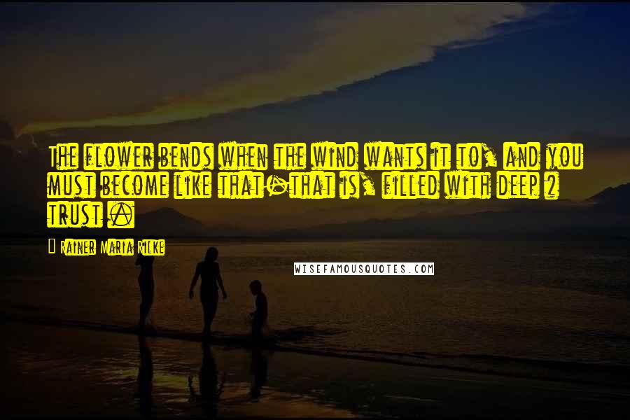 Rainer Maria Rilke Quotes: The flower bends when the wind wants it to, and you must become like that-that is, filled with deep # trust .