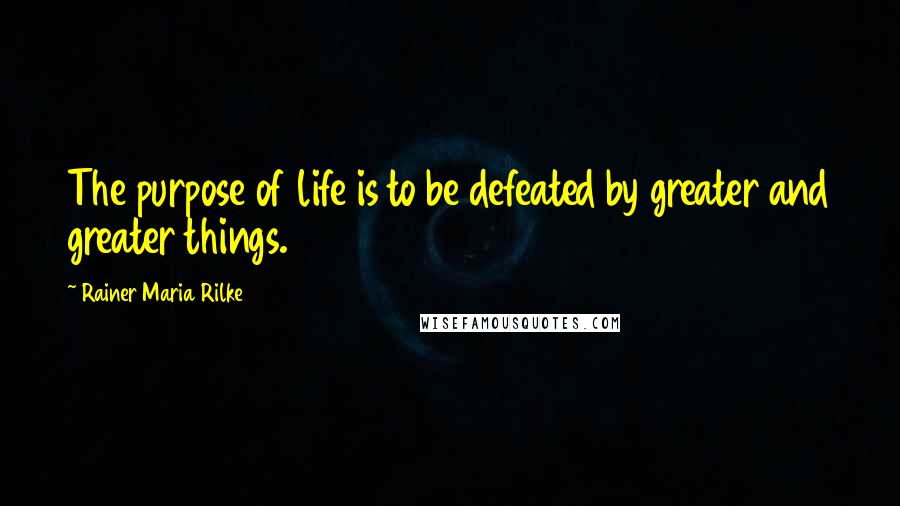 Rainer Maria Rilke Quotes: The purpose of life is to be defeated by greater and greater things.