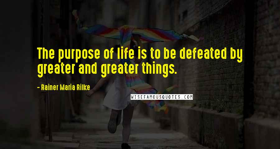 Rainer Maria Rilke Quotes: The purpose of life is to be defeated by greater and greater things.