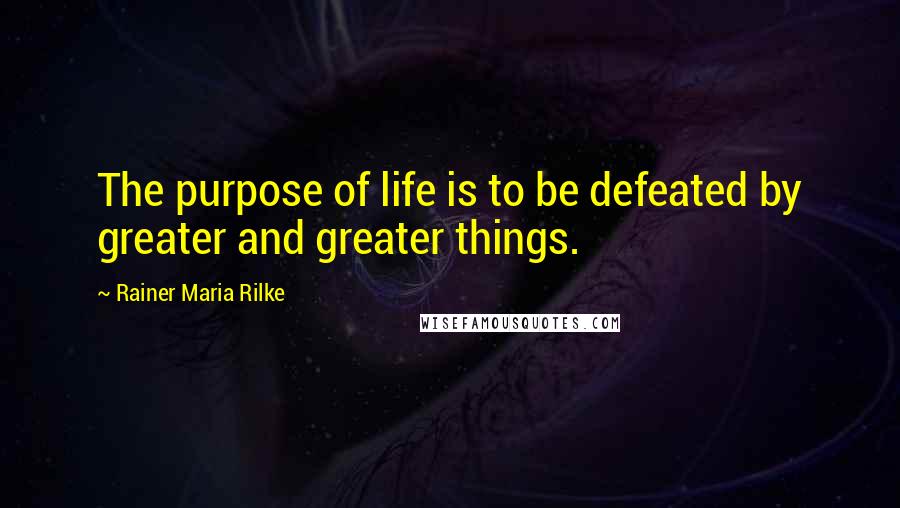 Rainer Maria Rilke Quotes: The purpose of life is to be defeated by greater and greater things.