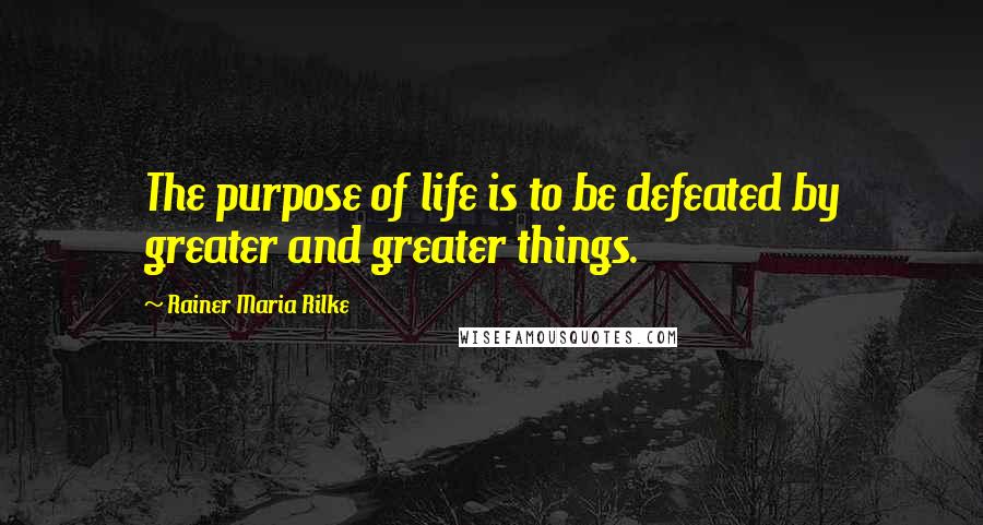 Rainer Maria Rilke Quotes: The purpose of life is to be defeated by greater and greater things.