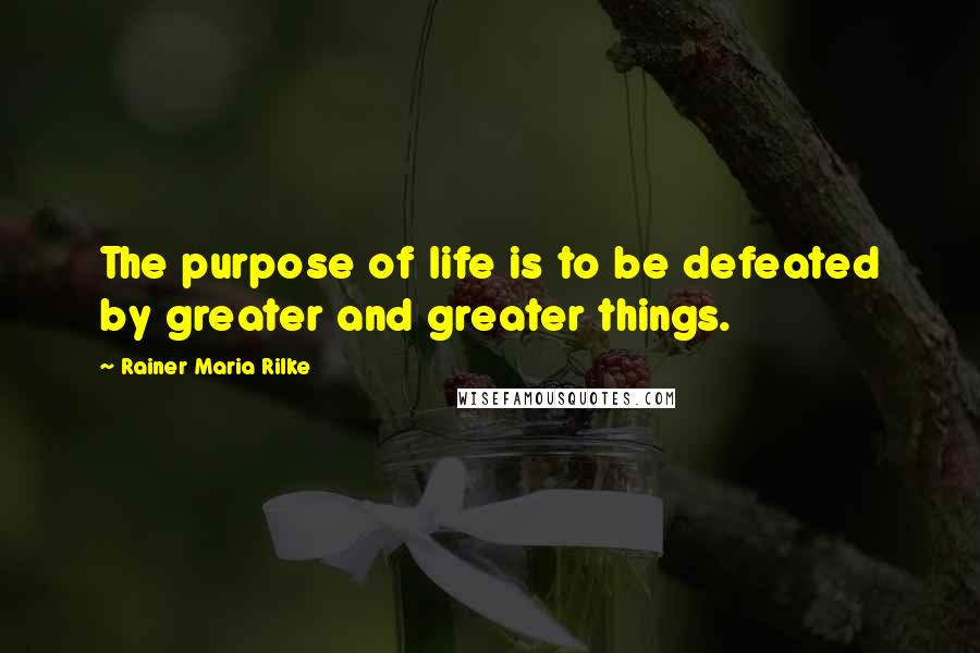 Rainer Maria Rilke Quotes: The purpose of life is to be defeated by greater and greater things.