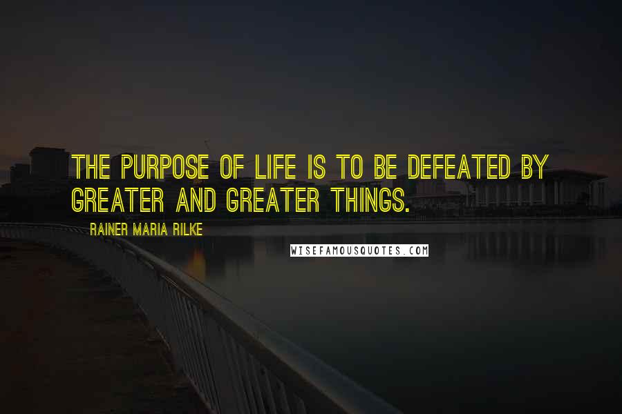 Rainer Maria Rilke Quotes: The purpose of life is to be defeated by greater and greater things.