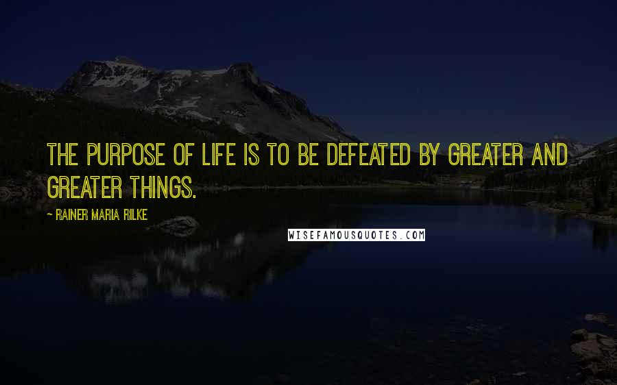 Rainer Maria Rilke Quotes: The purpose of life is to be defeated by greater and greater things.