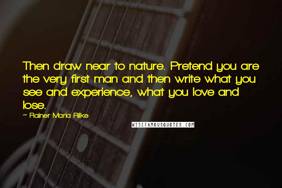 Rainer Maria Rilke Quotes: Then draw near to nature. Pretend you are the very first man and then write what you see and experience, what you love and lose.